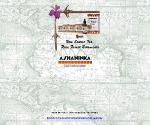 ashaninka.com: ASHANINKA IMPORTS, INC. MAIN PAGE
Ashaninka is your new source for rain forest botanicals. A complete line of amazonic health products highly successfull with viral infections, respiratory infections, allergies, herpes, prostrate problems, lupus, Epstein Parr, rheumatism, arthritis, cancer, AIDS, chronic fatigue syndrome, stomach, PMS, diabetes and bowel disorders.