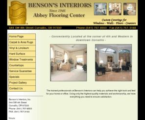 bensonsinteriors.com: Benson's Interiors, Inc. - Home Page - Corvallis, Albany, Lebanon, and Tangent Oregon
At Benson's Interiors, Inc. we sell  Abbey Carpet.  In house decorating service to our custom covering for window, walls, floors and counters, service guarantee includes free carpet restretch and seam repairs for as long as you own your home. Serving Linn and Benton counties since 1946. Corvallis, Albany, Lebanon, and Tangent Oregon