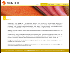 esuntex.com: Suntex (CHINA & HK) ~ Silk, Printed Silk, Chiffon, Printed Chiffon, Organza, Polyester Satin, Printed Satin, Silk Satin, Cotton, Printed Cotton, Rayon, Spandex, Mesh, Canvas, Sequin, Corduroy and Knitted Fabrics.
Suntex has a well and reliable factory in China and by which also exclusively representing a certain reliable textile factories in China, Taiwan and South Korea to deal with its product marketing, distributing, wholesaling, order Following up and professional after sales service to Suntex’s potential customers