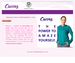 stlouiscurves.com: St. Louis Curves
Welcome to CURVES of Metropolitan St. Louis. The Curves Work- out takes just 30 minutes and includes all the components needed for a complete exercise program - warm-up, cardiovascular, strength training, cool down, and stretching. The Curves workout has been proven to be effective at protecting muscle, burning body fat and raising metabolism. You can burn up to 500 calories in just 30 minutes! 