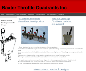 baxterquadrants.com: Aircraft Throttle Quadrant by Baxter Throttle Quadrants
Building throttle quadrants over 45 years. 128 models available in
four sizes:  1/2, 3/4, standard and large. Single arm to three arm throttle quadrants with friction control. Twin engine quadrants Single function to three control six arm quadrants. T-bar throttle control and friction adjustment available on all throttle quadrants. 