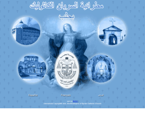 syrcata.net: Archbishopric of Syrian Catholic Church - Syria - Aleppo  مطرانية السريان الكاثوليك بحلب

موقع أبرشية السريان الكاثوليك بحلب موقع ثقافي، ديني، تاريخي، توجيهي يبرز تاريخ السريان وأعلامهم ويعرِّف بمختلف نشاطات الأبرشية في حلب والرسائل والعظات التي يوجهها الكرسي البابوي ومجلس بطاركة الشرق ومجلس أساقفة المدينة وراعي الأبرشية وهو موقع يهتم بمساهمات القراء le Web site de l'Archevêché Syriac catholique d'Alep est un site religieux, éducatif, historique. Il présente l'histoire des syriacs et leurs personnages distingués. Il présente les différentes activités de l'archevêché à Alep ainsi que les lettres et messages adressés par  le Saint-Siège, le siège patriarcal e le siège épiscopal. Il s'occupe de même des apports des lecteurs.