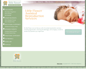 littleflowerars.com: Assisted Reproduction Services : Texas Assisted Reproduction Law : Texas Assisted Reproduction Lawyer : Texas Assisted Reproduction Attorney : AdoptLegal.com
Little Flower can help you with all assisted reproduction services, including egg donation, receiving donated eggs, and surrogacy, as well as answer any questions you might have along your journey.