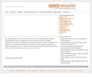 sparkplc.net: Spark Networks – a global leader in online personals
Spark Networks has been helping people make connections and foster meaningful relationships since 1997. Its comprehensive, user-friendly sites offer convenient and safe places for likeminded singles to connect. Photo personal ads, email, live chat rooms and instant messenger help members screen dates before meeting and increase the likelihood of successful matches. Unlike many traditional dating services, the sites are broadly affordable and offer a wider range of potential companions. Spark Networks includes JDate, the leading online personals amongst Jewish singles, AmericanSingles, Glimpse, Date.ca, CollegLuv, Cupid.co.il, MatchNet.co.uk and MatchNet.de. Whether you’re looking for a date, a pen pal or your soul mate, Spark Networks has someone for you. Spark Networks is a publicly traded company. Click for investor relations, media, business opportunities, corporate information and more.