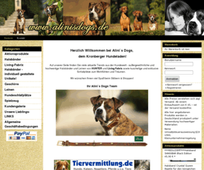 alinisdogs.com: Alini`s Dogs - ***Außergewöhnliche Accessoires für Ihren Hund***
 
 
 Herzlich Willkommen bei Alini`s Dogs, 
  dem Kronberger Hundeladen! 
  
 Auf unserer Seite finden Sie viele aktuelle Trends aus der Hundewelt - außergewöhnliche und hochwertige Halsbänder und Leinen von HUNTER und Living Fabrix sowie kuschelige und exklusive Schlafplätze zum Wohlfühlen und Träumen. 
 ACHTUNG Betriebsferien: In der erste Aprilwoche bis zum 09. April 2011 können wir zwar Bestellungen aufnehmen und bearbeiten, aber die Ware wird erst am 11. April per DHL versendet. Davon ausgenommen ist die gesamte Rubrik "Living Fabrix". Die Bestellung dieser Halsbänder wird sofort bearbeitet und auch versendet!
  
 Wir wünschen Ihnen viel Spaß beim Stöbern & Shoppen! 
  
 Ihr Alini`s Dogs Team 
 
 
    
  
