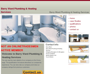 barrywardplumbingheatingservices.com: Barry Ward Plumbing & Heating Services Plumbing Heating and Drainagenbsp;Specialist for Domestic and Commercial needs.nbsp; Including: Bathrooms Showers Spa Radiators Fires Cookers Boilers indoor and outdoor Plumbing  Sto
Plumbing Heating and Drainagenbsp;Specialist for Domestic and Commercial needs.nbsp; Including: Bathrooms Showers Spa Radiators Fires Cookers Boilers indoor and outdoor Plumbing  Stormwater and Sewerage systems and Solar Panel installations.nbsp;Includes new builds renovations and anynbsp;maintenance work.nbsp;nbsp;Will advise reliable economicalnbsp;andnbsp;statutuory heating and plumbing designs wherenbsp;required.nbsp; 24 Hr Emergency Call Out fornbsp;New amp; Replacement Boiler and Burnernbsp;Breakdowns Repairs amp; Servicing.nbsp; nbsp; 