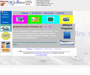 spreadinfo.com: Spread Information Main Page
Welcome to Spread Information Sciences, Inc online information center and shopping store.
Spread has been established since 1984. It specializes in the computerized services, which include: Software Design & Consultation,
Hardware Sale & Maintenance, E-commerce Service, Web Design, and Computer Training. US Government small business, 8(a) certified vendor.
