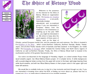 betonywood.org: Welcome: Shire of Betony Wood
Welcome to the presence on the internet for the Shire of Betony Wood. Part of The Society for Creative Anachronism, or SCA, Inc. The SCA is a world-wide not-for profit organization dedicated to researching and recreating the historical era of Europe prior to 1600 AD. The Shire is located in the southeastern portion of the greater Sacramento area.