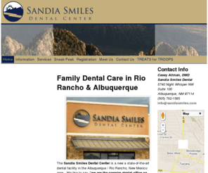 sandiadental.com: Home | Sandia Smiles Dental Center – Albuquerque & Rio Rancho Family Dental Care
The Sandia Smiles Dental Center is located on the west side of Albuquerque, NM near Rio Rancho offering dentistry for the whole family. We are near the Ventana Ranch, Stonebridge, and Cabezon neighborhoods. Our Dentist, Dr. Casey Allman enjoys treating patients of all ages. All dental services are available including cleanings, tooth colored fillings, crowns, bridges, veneers, dentures, implants, root canals, and extractions. Most major insurance plans are welcome. 5740 Night Whisper Rd NW #100 Albuquerque, NM 87114