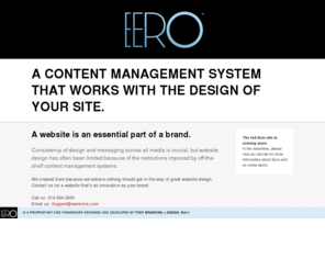 eerocms.com: EERO | Saint Louis, Missouri
Eero is a scalable and powerful, yet intuitive and easy-to-use, Content Management System. What makes Eero different than other CMS solutions is that it works with the design of your site rather than limit it. Designed and developed by TOKY Branding + Design.