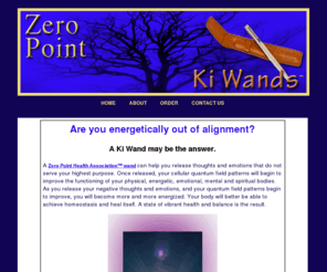 zeropointki.com: Ki Wands
A Zero Point Health Association Wand can help you release thoughts and emotions that do not serve your highest purpose. Once released, your cellular quantum field patterns will begin to improve the functioning of your physical, energetic, emotional, mental and spiritual bodies. As you release your negative thoughts and emotions, and your quantum field patterns begin to improve, you will become more and more energized. Your body will better be able to achieve homeostasis and heal itself. A state of vibrant health and balance is the result.