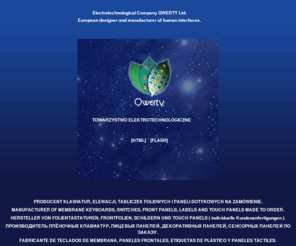 qwertytechnology.com: QWERTY - produkujemy klawiatury foliowe, klawiatury sterujące, klawiatury podświetlane, klawiatury membranowe, klawiatury pojemnościowe, elewacje foliowe, fronty foliowe, tabliczki znamionowe z kodami kreskowymi, etykiety, pokrętła magnetyczne, impulsatory obrotow, producent klawiatur, produkcja, membranowe, membrany klawiatura, klawiatura membranowa, klawiatura foliowa, elewacja foliowa, front foliowy, tabliczka, etykieta, elektronika, podzespoły, panele frontowe, czołówki foliowe, folie poliwęglanowe, poliwęglan, folia, folie, foliowa, foliowe z przetłoczeniami, przetłoczenia, przycisk, przyciski, klawisze, klawisz, obwód drukowany, układ elektroniczny, elektronika, sterowanie, membrane keyboards, membrane keypads, membrane switches, front panels, labels, Folientastaturen, Folientastatur, beleuchtete Folientastaturen, beleuchtete, Designfolien, Tragerplatten, flache Eingabesysteme, teclados de membrana, teclados flexible, teclados, teclado, clavier plat, clavir à membrane, clavier souple, clavier rigide, Face avant, urządzenia elektroniczne.
Klawiatury foliowe, klawiatury membranowe, klawiatury podświetlane,  fronty foliowe, elewacje foliowe, tabliczki znamionowe to tylko niektóre z produktów QWERTY Sp. z o.o. dla przemysłu urządzeń elektronicznych, aparatury medycznej, pomiarowej i innych. ZAPRASZAMY DO WSPòŁPRACY ! Manufacturer of membrane keyboards, switches, front panels and labels -  QWERTY Ltd. Our products are intended for electronic devices, medical and measuring equipment industry. WE INVITE TO CO-OPERATION. Folientastaturen, Frontfolien, flache Eingabesysteme, flexible Schaltungen vom QWERTY GmbH. WIR LADEN SIE ZUR ZUSAMMENARBEIT EIN. Fabricante de teclados de membrana, paneles frontales y etiquetas de plástico - QWERTY S.L. Nuestros productos van dirigidos a la industria de dispositivos electrónicos, equipamiento de medicina y de medición. Lampy EL, klawiatura foliowa, klawiatura membranowa, elewacja foliowa, front foliowy, czołówki foliowe, folie poliwęglanowe, poliwęglan, folia, folie, foliowa, foliowe z przetłoczeniami. 
