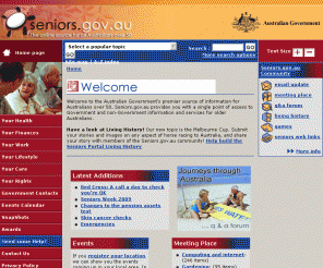seniors.gov.au: seniors.gov.au - Home
Seniors.gov.au is the Australian Government's premier source of information for Australians over 50.  Seniors.gov.au provides older Australians with information on health, lifestyle, care, finance, work and their legal rights and entitlements.  Seniors.gov.au also provides a range of community features including a meeting place, q and a forum, events calendar and a 'living history'.