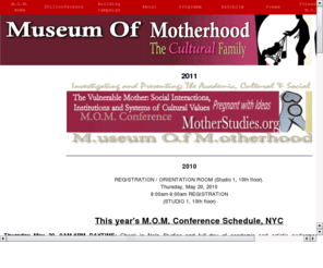 momstudies.org: M.O.M. Studies and Research On Mothering For The Museum Of Motherhood 877.711.MOMS (6667)
Scholarly and artistic presentations on moms, mothers, mommies, mommy and women, feminism and more online and at conferences throughout the world.