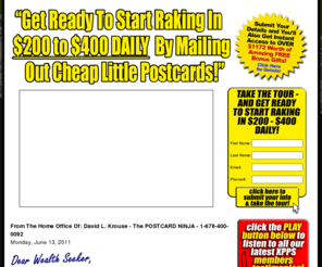 postcardninja.com: Welcome to The Fast-100 Xtreme Postcards Profits System (XPPS) Program - Official Website!
Your direct route to generating $5,000+ WEEKLY by mailing out cheap little postcards, courtesy of The Fast-100 Xtreme Postcards Profits System (XPPS)... the world's most lucrative home-based business program!