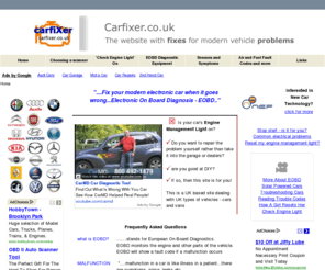 carfixer.co.uk: How to fix the modern car's electrical problems - How to fix your car's Eobd electrical problems
Electronic on board diagnosis (EOBD) is fitted on all modern cars. Find out here about EOBD scanners, fault codes, sensors and get help diagnosing your car problems. This is a UK based site continuously updated with information about modern vehicle problems and how to fix them. This site dealing with