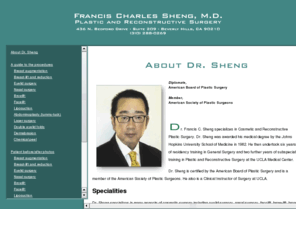 fshengmd.com: Francis C. Sheng, M.D., plastic and reconstructive surgery
Dr. Francis C. Sheng specializes in cosmetic and reconstructive plastic surgery including eyelid surgery, nasal surgery, double-eyelid folds, facelift, brow-lift, breast enlargement, breast-lift and reduction, laser surgery, liposuction and abdominoplasty, dermabrasion, chemical peels and breast reconstruction after mastectomy. Dr. Sheng is certified by the American Board of Plastic Surgery and is a member of the American Society of Plastic Surgeons. He  performs surgical procedures in his own attached Accredited Surgery Center. He also has staff privileges and operates at Cedars Sinai Hospital, Century City Hospital and the UCLA Medical Center.