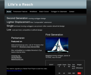 lifesareach.com: Life's a Reach
And then you gybe! Unique multihull outrigger sailing designs. WindMaran and Pentamaran. Combination of Trimaran, Catamaran, Proa and Windsurfer. High performance beach Catamaran. Lighter windward flying outrigger hull and mast stepped in single driving leeward hull used on both tacks, using a rolling outrigger.