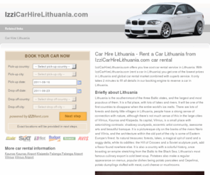 izzicarhirelithuania.com: Car Hire Lithuania - Rent a Car Lithuania from IzziCarHireLithuania.com car rental
Car Hire Lithuania - Rent a Car Lithuania from IzziCarHireLithuania.com car rental. Lithuania is the southernmost of the three Baltic states, and the largest and most populous of them. It is a flat place, with lots of lakes and rivers.