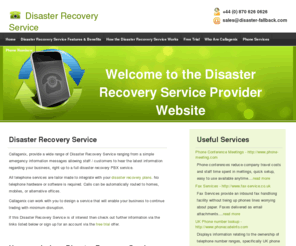 disaster-fallback.com: Disaster Recovery Service - Business Continuity, Disaster Recovery Plans, Telephone Disaster Recovery Services, Emergency Information Lines, PBX, PBX service, Disaster Recovery Information Lines - Callagenix
Disaster Recovery Service provide a wide range of business continuity services, disaster recovery solutions, emergency information lines, number failover services, telephone disaster recovery services, ranging from a simple emergency information messages allowing staff / customers to hear the latest information regarding your business, right up to a full disaster recovery PBX service to UK Businesses and home.