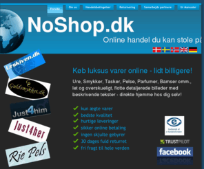 noshop.dk: NoShop.dk - online handel du kan stole på - Forside
NoShop.dk - online handel du kan stole på
Køb luksus varer online - lidt billigere
Ure, Smykker, Tasker, Pelse, Parfumer, Bamser omm.,
let, overskuelig og nemt med flotte detaljeret billeder og beskrivende tekster - direkte hjemme hos dig selv!
