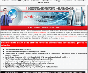 assistenzacomputermilano.com: assistenza computer Milano, Monza, riparazione computer
MIlano, Monza, Assistenza pc Milano, Monza
assistenza computer, assistenza pc portatili, notebook, dell, asus, acer, toshiba, hp, assistenza computer milano, networking milano, vendita informatica milano,assistenza computer,assistenza computer milano,assistenza computer monza, riparazione computer,riparazione computer milano,riparazione computer monza,assistenza server,assistenza server hp,assistenza server ibm,assistenza server ibm, assistenza server dell, assistenza server acer,assistenza computer hp, assistenza computer ibm,assistenza computer dell,assistenza notebook hp,assistenza notebook lenovo, assistenza notebook acer, assistenza notebook asus, assistenza notebook fujitsu-siemens,assistenza reti aziende, assistenza reti wireless,assistenza stampanti hp, assistenza stampanti epson, assistenza stampanti lexmark, assistenza stampanti canon, centro assistenza hp, cebtro assistenza acer, centro assistenza lenovo, centro assistenza ibm, centro assistenza fujitsu-siemens, tariffe assistenza computer, tariffe contratti di assistenza computer aziende, contratto di assistenza computer aziende, assistenza on site aziende, assistenza informatica on site, consulenza informatica, consulenza informatica on site, consulenza informatica aziende,recupero dati, recupero dati aziende, disasterr recovery, creare una vpn aziende, controllo remoto aziende vpn, tunnel ssh, server linux, prezzi consulenza informatica aziende, contratti di consulenza informatica per aziende,assistenza portatili hp, assistenza portatili acer, assistenza portatili ibm, assistenza portatili lenovo, assistenza portatili dell,assistenza pc, assistenza pc milano, assistenza pc monza, cablaggio rete lan, consuelnza rete aziendale, amministratore rete azienda,consuelnza informatica professionale aziende,davide lamera,www.helpdeskcomputer.it,HelpDesk Monza, clienti privati, assistenza tecnica aziende, tariffe di assistenza computer, hp, ibm, acer, toshiba, dell, ibm,fujitsu-siemens, computer portatili,notebbok, reti wireless,Agrate Brianza, Aicurzio, Albairate, Albiate, Arconate, Arcore, Arese, Arluno, Assago, Baranzate, Bareggio, Barlassina, Basiano, Basiglio, Bellinzago Lombardo, Bellusco, Bernareggio, Bernate Ticino, Besana in Brianza, Besate, Biassono, Binasco, Boffalora sopra Ticino, Bollate, Bollate, Bresso, Briosco, Brugherio, Bubbiano, Buccinasco, Burago di Molgora, Buscate, Busnago, Bussero, Busto Garolfo, Calvignasco, Cambiago, Camparada, Canegrate, Caponago, Carate Brianza, Carnate, Carpiano, Carugate, Casarile, Casorezzo, Cassina de' Pecchi, Cassinetta di Lugagnano, Castano Primo, Cavenago di Brianza, Ceriano Laghetto, Cernusco sul Naviglio, Cerro al Lambro, Cerro Maggiore, Cesano Boscone, Cesano Maderno, Cesate, Cinisello Balsamo, Cisliano, Cogliate, Cologno Monzese, Colturano, Concorezzo, Corbetta, Cormano, Cornaredo, Cornate d'Adda, Correzzana, Corsico, Cuggiono, Cusago, Cusano Dilanino, Dairago, Desio, Dresano, Gaggiano, Garbagnate , Gessate, Giussano, Gorgonzola, Grezzago, Gudo Visconti, Inveruno, Inzago, Lacchiarella, Lainate, Lazzate, Legnano, Lentate sul Seveso, Lesmo, Limbiate, Liscate, Lissone, Locate di Triulzi, Macherio, Magenta, Magnago, Marcallo con Casone, Masate, Meda, Mediglia, Melegnano, Melzo, Mesero, Mezzago, Milano, Misinto, Monza, Morimondo, Motta Visconti, Muggio', Nervino, Nosate, Nova Milanese, Novate Milanese, Noviglio, Opera, Ornago, Ossona, Ozzero, Paderno Dugnano, Pantigliate, Parabiago, Paullo, Pero, Peschiera Borromeo, Pessano con Bornago, Pieve Emanuele, Pioltello, Pozzo D'Adda, Pozzuolo Martesana, Renate, Rescaldina, Rho, Robecchetto con Induco, Robecco sul Naviglio, Rodano, Roncello, Ronco Briantino, Rosate, Rozzano, San Colombano al Lambro, San Donato Milanese, San Giuliano Milanese, San Giuliano Milanese, Sedriano, Segrate, Senago, Seregno, Sesto San Giovanni, Settala, Settimo Milanese, Seveso, Solaro, Sovico, Sulbiate, Trezzano Rosa, Trezzo sull'Adda, Trezzano sul Naviglio, Tribiano, Triuggio, Truccazzano, Turbino, Usmate Velate, Vanzaghello, Vanzago, Vaprio d'Adda, Varedo, Vedano al Lambro, Veduggio con Colzano, Verano Brianza, Vermezzo, Vernate, Vignate, Villa Cortese, Villasanta, Vimercate, Vimodrone, Vittuone, Vizzolo Predabissi, Zelo Surrigone, Zibido San Giacomo