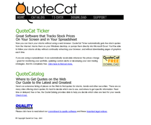 quotecat.com: QuoteCat : Free Live Stock Quotes for Excel or Windows
QuoteCat:  Free tool for  live stock quotes in Excel or  on  Windows desktop, Also,  extensive directory of quote sources on the Web. Completely free tools for finding and using live stock quotes. Our directory lists the best sources of quotes on the Web, and you can use may of them with our free tools.