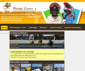 saly-nautisme.com: Sénégal Loisirs - Quad, Jet Ski, randonnées et excursions au Sénégal - Accueil - Bienvenue sur le site de Sénégal Loisirs.
Découvrez le Sénégal grâce au plus gros fournisseur de loisirs touristique du Sénégal. En Jet-Ski, en Quad ou Buggy, dans le Désert, sur la Mer ou dans des villages pittoresques, vous passerez certainement des moments inoubliables.