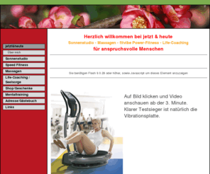 jetzt-und-heute.com: zu mehr Lebensfreude - jetzt&heute
In meinem schön eingerichteten Sonnen- und Fitvibe-Studio, ausgestattet mit 3 der modernsten Solarien und einer der besten  Vibrationsplatten von Fitvibe sind Sie täglich von 6 Uhr bis 21 Uhr herzlich willkommen.  Zudem bieten wir diverse Massagen angeboten. Besuchen Sie auch unseren Shop, in dem wir auserlesene Produkte anbieten.(Willow Tree Figuren, Mentaltraining-Cds, Primavera Bio Airsprays, Naturkosmetik von Martina Gebhardt) Sie finden uns am Altweg 12 in Frauenfeld, nähe Schlosspark/Tres Amigos.