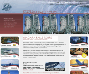 niagarafallstours.com: Niagara Falls Tours Niagara Falls, On
 Niagara Falls Tours is pleased to offer you a fine selection of Niagara Falls tour packages for both individuals and groups of 20 persons or more to some of the finest Niagara Falls attractions, Niagara Falls entertainment and Niagara Falls accommodations.  Niagara Falls is one of the most well known locations in the world and offers breathtaking Niagara Falls vistas, world class Niagara Falls accommodations, and Niagara Falls attractions, both man-made and natural to rival anywhere! If you haven't visited Niagara Falls in years, now is the time to come home and be pleasantly surprised. If you have never visited Niagara Falls, be prepared to be astonished.