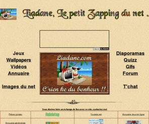 liadane.com: Le petit zapping du net
liadane.com contenu gratuit pour s'amuser avec nos jeux et quiz,telecharger gratuitement nos wallpapers des videos,diaporamas ou images insolites