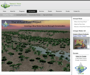 virtualriver.org: Creating a new Water Source Through Conservation
Nature's Voice Our Choice - Conserving water through local action through key programs: water resource management for energy conservation, global sustainable water, and give water a voice.