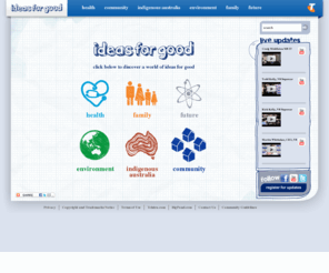 ideasforgood.com.au: Telstra ‘Ideas For Good’ - Homepage
Telstra ‘Ideas For Good’ reconnects Australia by giving good ideas the push they need to make a difference. The six areas are Health, Community, Indigenous Australia, Family and Future.