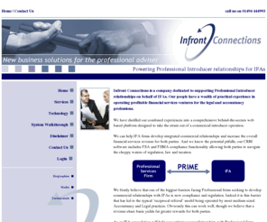 infrontconnections.com: Infront Connections : Home
Infront Connections is a company dedicated to supporting Professional Introducer relationships on behalf of IFAs. Our people have a wealth of practical experience in operating profitable financial services ventures for the legal and accountancy professions.