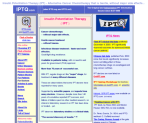 iptq.com: Insulin Potentiation Therapy - IPT - Alternative Cancer Chemotherapy that is Gentle Without Side Effects
IPTQ, the original & largest website about IPT (Insulin Potentiation Therapy)since 1998. Is IPT a better treatment for cancer, arthritis, infectious, cardiovascular, respiratory, and neurological diseases and other medical conditions?? 