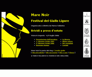 marenoir.it: Mare Noir - Festival del Giallo Ligure
Mare Noir, brividi a prova d'estate! Il primo festival letterario interamente dedicato al giallo ligure, organizzato, diretto e presentato da Marco Vallarino con Annamaria Biavasco, Antonella Viale, Diego David, Bruno Morchio, Bruno Pampaloni, Annamaria Fassio, Claudia Salvatori, Daniele G. Genova, Novelli e Zarini, Enrico Ratto, Ettore Maggi, Fabio Beccacini