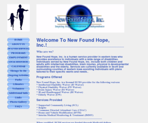 newfoundhopeinc.com: Welcome To New Found Hope! - A Non-Profit Provider of Home and Community Based Services (HCBS) in Scott 
County and surrounding Eastern Iowa counties. We provide various waiver services, Supported Community Living 
(SLC), Respite, Consumer Directed Attendant Care (CDAC), Home And Vehicle Modification (HVM), Interim Medical 
Monitoring & Treatment (IMMT)
New Found Hope, Inc. is a non-profit provider of Home and Community Based Services (HCBS) in Scott County and surrounding Eastern Iowa counties. Our Waiver services include but are not limited to: MR Waiver, Physical Disability Waiver, Brain Injury Waiver, Ill and Handicapped Waiver, and Elderly Waiver Services. Additional services include: Supported Community Living (SLC), Respite, Consumer Directed Attendant Care (CDAC), Home And Vehicle Modification (HVM), Interim Medical Monitoring & Treatment (IMMT). We succeed in empowering people with disabilities to reach for their potential.