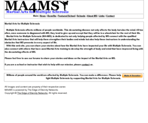 ma4ms.org: Martial Arts for Multiple Sclerosis (MA4MS)
Martial Arts for Multiple Sclerosis is dedicated to helping those affected by Multiple Sclerosis to connect with Martial Arts instructors to develop their mind and body to ease the devistating effects of MS. MA4MS is a project powered by The Edge of Eternity Networks.