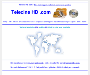 telecinehd.com: Telecine - HD .com Transfer Service - www.ontodvd.com call us free in the UK
Telecine - HD .com Offices in USA and the UK. Convert any format of cine to DVD or camcorder to Video. Convert VHS home movie video's onto DVD video. Transfer from vhs, betamax, V2000, cine film, etc onto dvd. All video and film formats can be expertly converted to DVD complete with full access menu and colour cover with art work from the actual footage. Just contact us for further details on our services.