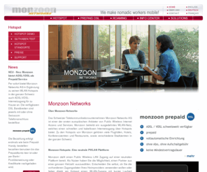 monzoon-home.net: MONZOON NETWORKS - We make nomadic workers mobile!
The Swiss telecommunications company Monzoon Networks AG is one of the first European operators of Public Wireless Internet Access and Services. Monzoon was founded in 2000 and operates a radio network offering quick and wireless Internet access to so-called nomadic workers in our telecommunications network, which is being offered to Hotspots (airports, hotels, conference centres, etc.), providing high-speed wireless Internet access and enabling location-based services (such as information services, video-on-demand, local free phone services over IP, etc.) to business travellers.