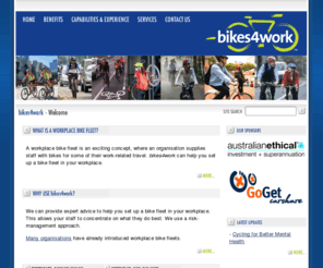 bikes4work.com.au: bikes4work: Home
Bikes4Work is a consultancy service advising organisations on setting up bike fleets to complement their car fleets, possibly replacing some car. Bike fleets comprise bikes that are acquired by an organisation for the use of staff generally, or for specific staff members for work related travel.