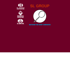 slsearch.com: SL GROUP
Official web site of SL GROUP - where you can find online information about the employment companies, SL Search Corporation, Searchers & Staffers and SL Temps Incorporated.  SL GROUP define their job in a very simple way: Match the RIGHT candidates with the RIGHT companies!!