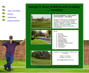 seedandsod.com: Sod Sales - Sodding and Seeding Serving Omaha, Gretna, Elkhorn, Papillion, La Vista, Bellevue, Ashland, and 
Council Bluffs Nebraska and other surrounding communities. - George P. Rose Sodding and Seeding
Sod Sales - Sodding and Seeding Serving Omaha, Gretna, Elkhorn, Papillion, La Vista, Bellevue, Ashland, and Council Bluffs Nebraska and other surrounding communities. - George P. Rose Sodding and Seeding