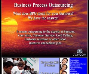 suncombpo.com: SUNCOM TM | Business Process Outsourcing
Providing innovative Call Center Services and Practical Solutions at a lower cost than most business can achieve on there own. Most of our clients in the Telecom, Credit or Financial Industries trust Suncom to provide them with the most cost effective Telemarketing Services at a Fraction of what it would cost