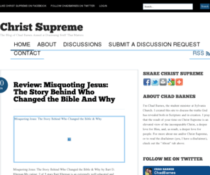 christsupreme.com: Christ Supreme | The Blog of Chad Barnes Aimed at Discussing Stuff That Matters
Christ Supreme Is a Blog by Chad Barnes Aimed at Discussing Stuff That Matters | Chad Barnes is the Student Minister at Sylvania Church, a Gospel-Driven, Missions-Oriented, Reformed, Baptist Church Located on Loop 323 in Tyler, TX