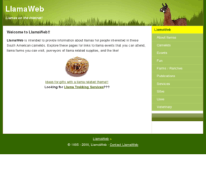 llamaweb.com: LlamaWeb: Llamas on the Internet!
LlamaWeb contains information about llamas - llama farms, veterinary resources, llama related events, llama treks, supplies or fun items.