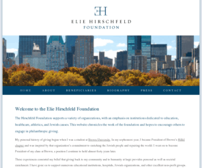 eliehirschfeldfoundation.com: Elie Hirschfeld Foundation
The Elie Hirschfeld Foundation sees philanthropy as the voluntary promotion of human welfare. Whether by donating time to a local hospital or donating money towards education, giving back to the community and to the world at-large provides societal as well as personal enrichment. 