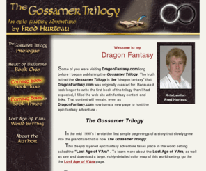 heartofdarkmire.com: The Gossamer Trilogy by Fred Hurteau
The Gossamer Trilogy fantasy adventure novels, Heart of Darkmire, If you liked Lord of the Rings, you'll enjoy this trilogy, with dragons, halflings, elves, dwarves, gnomes, warriors, magicians and wizards, creatures of fantasy, and a unique plot and storyline that is sure to become a classic, as with Lord of the Rings, the Lost Age of Y'Ara fantasy world setting is richly detailed