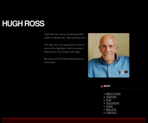 hugh-ross.com: Hugh Ross
Hugh has had a long and distinguished career in theatre, film, radio and 
      television. This web-site is an opportunity to look at some of the highlights, 
      and to provide some sort of record of its variety and range.