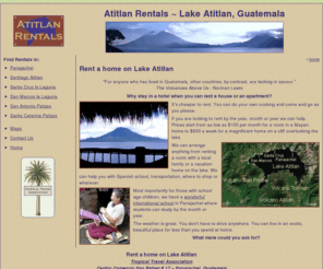 atitlanrentals.com: Lake Atitlan Rentals
If you are looking to rent by the year, month or year we can help. Prices start from as low as $150 per month for a room in a Mayan home to $600 a week for a magnificent home on a cliff overlooking the lake.